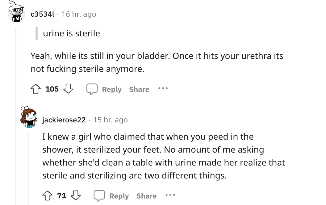 angle - c35341 16 hr. ago urine is sterile Yeah, while its still in your bladder. Once it hits your urethra its not fucking sterile anymore. 105 . jackierose22 15 hr. ago I knew a girl who claimed that when you peed in the shower, it sterilized your feet.